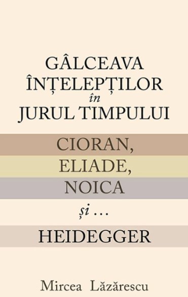 Galceava inteleptilor in jurul timpului: Cioran, Eliade, Noica si... Heidegger - Mircea Lazarescu