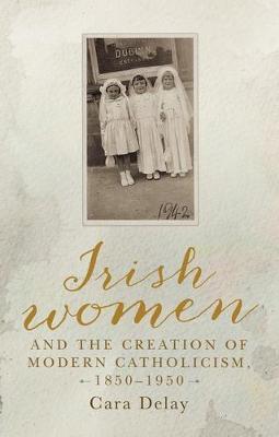 Irish Women and the Creation of Modern Catholicism, 1850-195