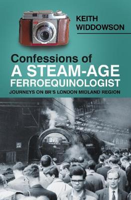 Confessions of A Steam-Age Ferroequinologist - Keith Widdowson