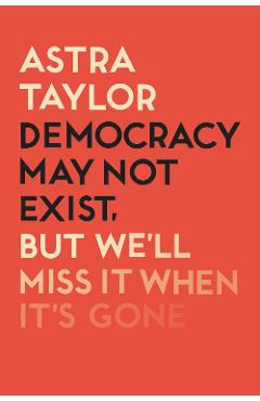 Coperta cărții 'Democracy May Not Exist But We'll Miss it When It's Gone - Astra Taylor'