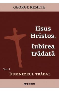 Coperta cărții 'Iisus Hristos, iubirea trădată Vol.1: Dumnezeul trădat - George Remete'