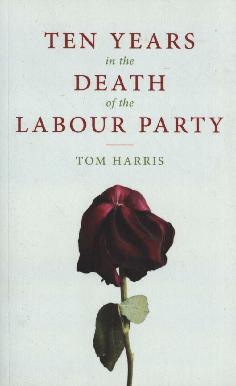 Ten Years in the Death of the Labour Party 2007-2017 - Tom Harris