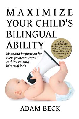 Maximize Your Child's Bilingual Ability: Ideas and inspiration for even greater success and joy raising bilingual kids - Adam Beck