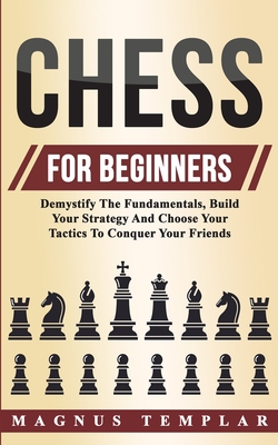 Chess For Beginners: Demystify The Fundamentals, Build Your Strategy And Choose Your Tactics To Conquer Your Friends - Magnus Templar