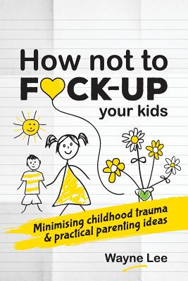 How not to fuck-up your kids: Minimising childhood trauma and practical parenting ideas - Wayne Lee