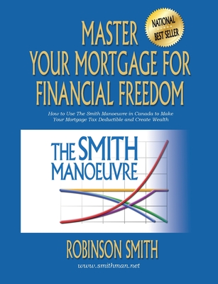 Master Your Mortgage for Financial Freedom: How to Use The Smith Manoeuvre in Canada to Make Your Mortgage Tax-Deductible and Create Wealth - Robinson Smith