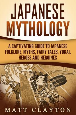 Japanese Mythology: A Captivating Guide to Japanese Folklore, Myths, Fairy Tales, Yokai, Heroes and Heroines - Matt Clayton