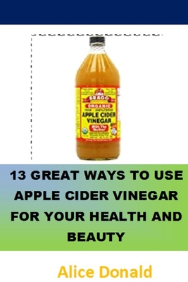 13 Great Ways To Use Apple Cider Vinegar For Your Health and Beauty: ...the essential handbook for Apple Cider Vinegar. - Alice Donald