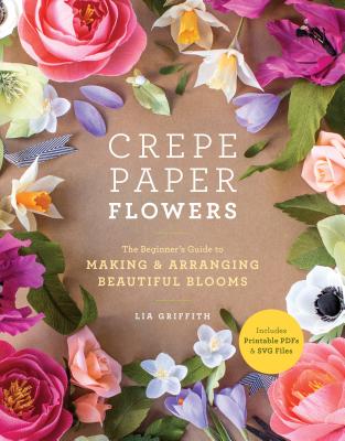 Crepe Paper Flowers: The Beginner's Guide to Making and Arranging Beautiful Blooms - Lia Griffith