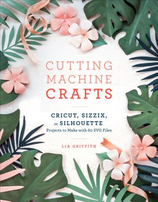 Cutting Machine Crafts with Your Cricut, Sizzix, or Silhouette: Die Cutting Machine Projects to Make with 60 Svg Files - Lia Griffith