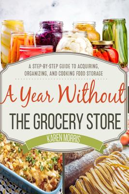 A Year Without the Grocery Store: A Step by Step Guide to Acquiring, Organizing, and Cooking Food Storage - Karen Morris