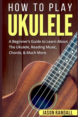 How To Play Ukulele: A Beginner's Guide to Learn About The Ukulele, Reading Music, Chords, & Much More - Jason Randall