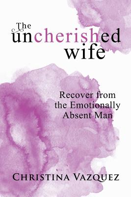 The Uncherished Wife: Recover from the Emotionally Absent Man - Christina Vazquez