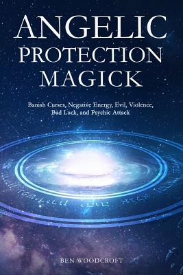 Angelic Protection Magick: Banish Curses, Negative Energy, Evil, Violence, Bad Luck, and Psychic Attack - Ben Woodcroft