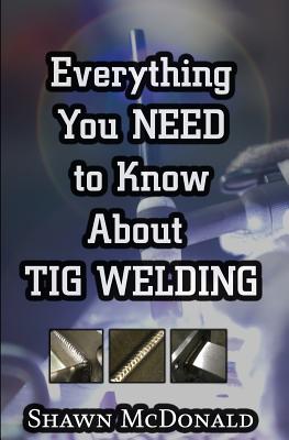 Everything you NEED to Know About TIG Welding: Learn how to do exceptional quality TIG welds and fabrications - Shawn J. Mcdonald