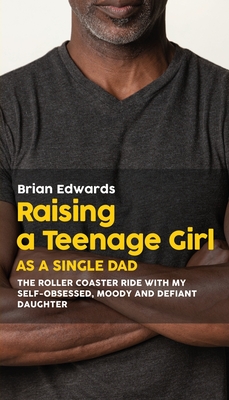 Raising a Teenage Daughter as a Single Dad: The Roller Coaster Ride With My Self-Obsessed, Moody and Defiant Daughter - Brian Edwards