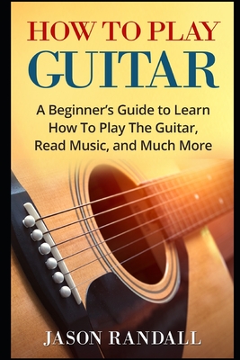 How To Play Guitar: A Beginner's Guide to Learn How To Play The Guitar, Read Music, and Much More - Jason Randall