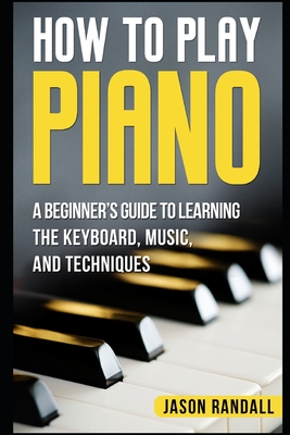 How to Play Piano: A Beginner's Guide to Learning the Keyboard, Music, and Techniques - Jason Randall