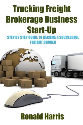 Trucking Freight Brokerage Business Start-Up: Step By Step Guide To Become a Successful Freight Broker - Ronald Harris