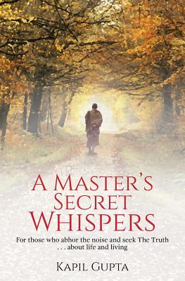 A Master's Secret Whispers: For those who abhor the noise and seek The Truth about life and living - Kapil Gupta