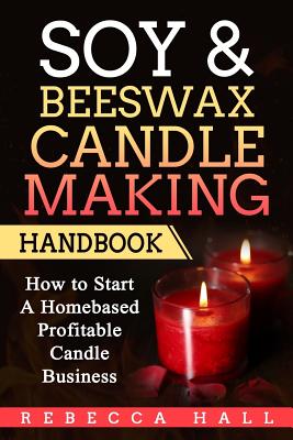Soy & Beeswax Candle Making Handbook: How to Start a Homebased Profitable Candle Making Business - Rebecca Hall