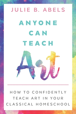 Anyone Can Teach Art: How to Confidently Teach Art in Your Classical Homeschool - Julie B. Abels
