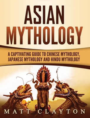 Asian Mythology: A Captivating Guide to Chinese Mythology, Japanese Mythology and Hindu Mythology - Matt Clayton