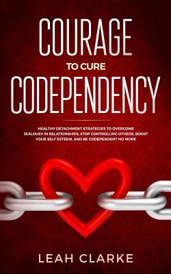 Courage to Cure Codependency: Healthy Detachment Strategies to Overcome Jealousy in Relationships, Stop Controlling Others, Boost Your Self Esteem, - Leah Clarke