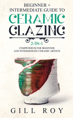 Ceramic Glazing: Beginner + Intermediate Guide to Ceramic Glazing: 2-in-1 Compendium for Beginner and Intermediate Ceramic Artists - Gill Roy