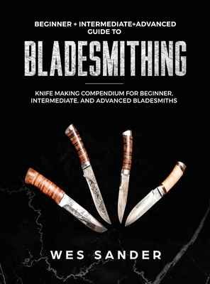 Bladesmithing: Beginner + Intermediate + Advanced Guide to Bladesmithing: Knife Making Compendium for Beginner, Intermediate, and Adv - Wes Sander