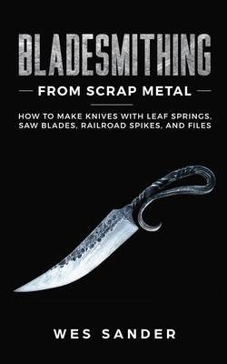 Bladesmithing From Scrap Metal: How to Make Knives With Leaf Springs, Saw Blades, Railroad Spikes, and Files - Wes Sander