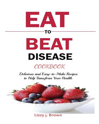 Eat to Beat Disease Cookbook: Discover an Opportunity to Take Charge of Your Lives using Food to Transform Your Health. - J. Lizzy Brown