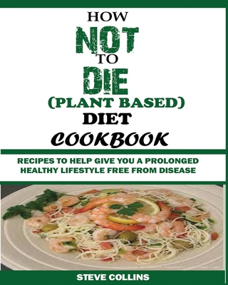 How Not to Die (Plant Based) Diet Cookbook: Recipes to Help Give You a Prolonged Healthy Lifestyle Free from Disease. - Steve Collins