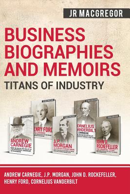 Business Biographies and Memoirs - Titans of Industry: Andrew Carnegie, J.P. Morgan, John D. Rockefeller, Henry Ford, Cornelius Vanderbilt - J. R. Macgregor