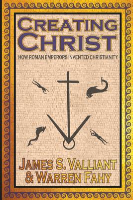 Creating Christ: How Roman Emperors Invented Christianity - James S. Valliant