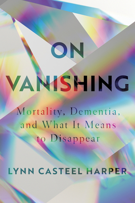 On Vanishing: Mortality, Dementia, and What It Means to Disappear - Lynn Casteel Harper