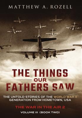 The Things Our Fathers Saw - Vol. 3, The War In The Air Book Two: The Untold Stories of the World War II Generation from Hometown, USA - Matthew Rozell