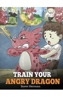 Train Your Angry Dragon: Teach Your Dragon To Be Patient. A Cute Children Story To Teach Kids About Emotions and Anger Management. - Steve Herman
