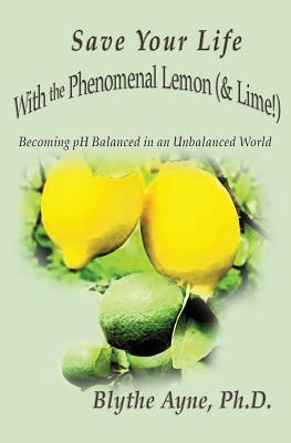 Save Your Life with the Phenomenal Lemon (& Lime!): Becoming Balanced in an Unbalanced World - Blythe Ayne