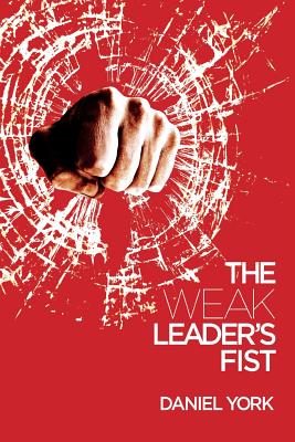 The Weak Leader's Fist: 6 Nonessential Elements Every Leader Must Unmaster - Daniel York