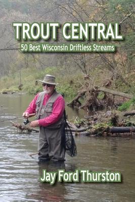 Trout Central: 50 Best Wisconsin Driftless Streams - Jay Ford Thurston