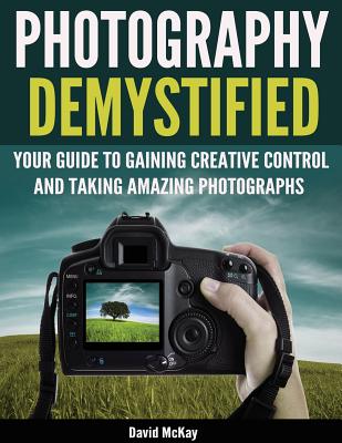 Photography Demystified: Your Guide to Gaining Creative Control and Taking Amazing Photographs! - David Mckay