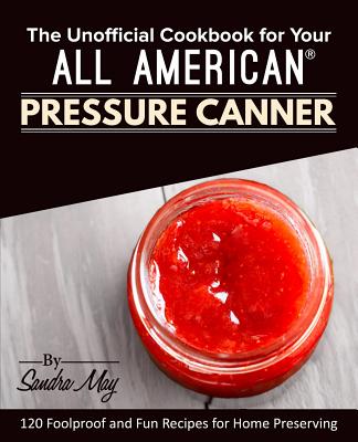 The Unofficial Cookbook for Your All American(R) Pressure Canner: 120 Foolproof and Fun Recipes for Home Preserving - Sandra May