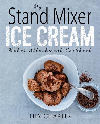 My Stand Mixer Ice Cream Maker Attachment Cookbook: 100 Deliciously Simple Homemade Recipes Using Your 2 Quart Stand Mixer Attachment for Frozen Fun - Lily Charles