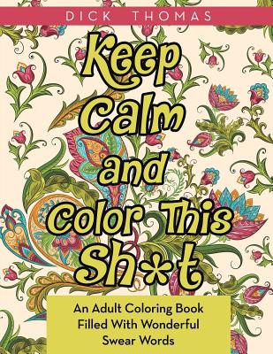 Keep Calm and Color This Sh*t: An Adult Coloring Book Filled With Wonderful Swear Words - Dick Thomas