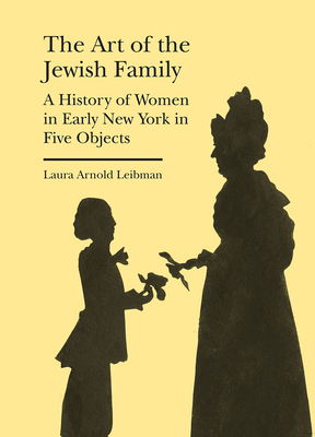 The Art of the Jewish Family: A History of Women in Early New York in Five Objects - Laura Arnold Leibman