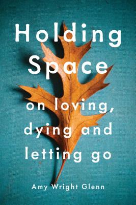 Holding Space: On Loving, Dying, and Letting Go - Amy Wright Glenn