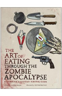 The Art of Eating Through the Zombie Apocalypse: A Cookbook & Culinary Survival Guide - Lauren Wilson