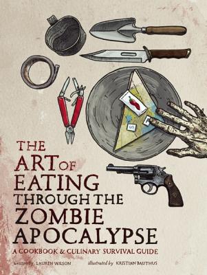 The Art of Eating Through the Zombie Apocalypse: A Cookbook & Culinary Survival Guide - Lauren Wilson