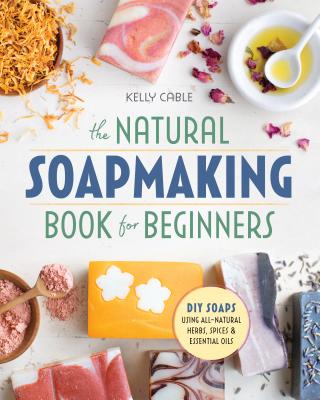 The Natural Soap Making Book for Beginners: Do-It-Yourself Soaps Using All-Natural Herbs, Spices, and Essential Oils - Kelly Cable